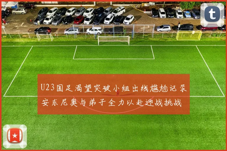 U23国足渴望突破小组出线尴尬记录安东尼奥与弟子全力以赴迎战挑战