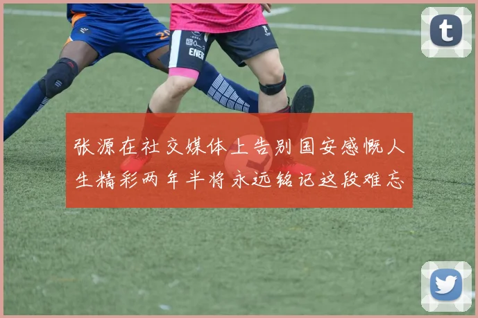 张源在社交媒体上告别国安感慨人生精彩两年半将永远铭记这段难忘故事