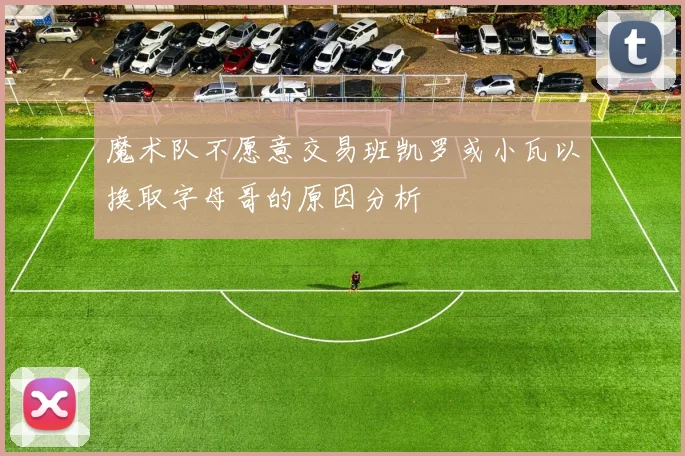 魔术队不愿意交易班凯罗或小瓦以换取字母哥的原因分析