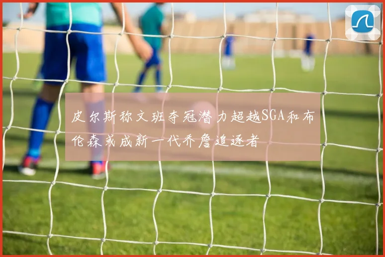 皮尔斯称文班夺冠潜力超越SGA和布伦森或成新一代乔詹追逐者