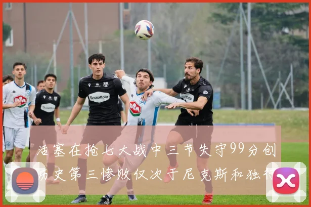 活塞在抢七大战中三节失守99分创历史第三惨败仅次于尼克斯和独行侠