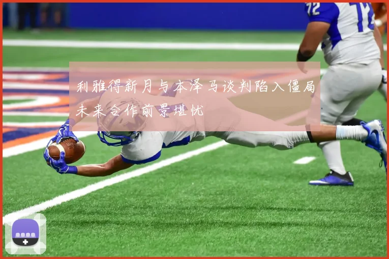 利雅得新月与本泽马谈判陷入僵局未来合作前景堪忧