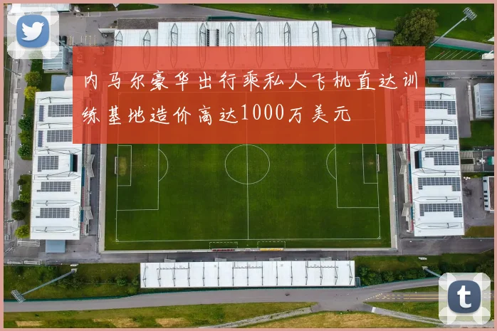 内马尔豪华出行乘私人飞机直达训练基地造价高达1000万美元