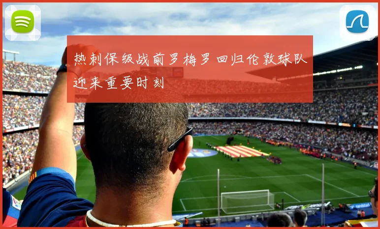 热刺保级战前罗梅罗回归伦敦球队迎来重要时刻