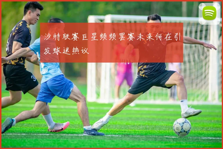 沙特联赛巨星频频罢赛未来何在引发球迷热议