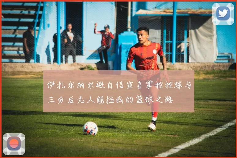 伊扎尔纳尔逊自信宣言掌控控球与三分后无人能挡我的篮球之路