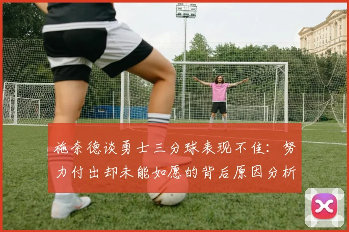 施奈德谈勇士三分球表现不佳：努力付出却未能如愿的背后原因分析