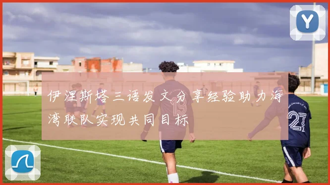 伊涅斯塔三语发文分享经验助力海湾联队实现共同目标